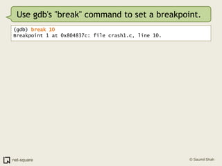 Use gdb's "break" command to set a breakpoint.(gdb) break 10Breakpoint 1 at 0x804837c: file crash1.c, line 10.