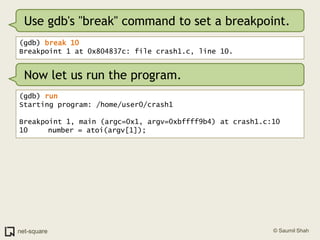 Use gdb's "break" command to set a breakpoint.(gdb) break 10Breakpoint 1 at 0x804837c: file crash1.c, line 10.Now let us run the program.(gdb) runStarting program: /home/user0/crash1 Breakpoint 1, main (argc=0x1, argv=0xbffff9b4) at crash1.c:1010	   number = atoi(argv[1]);