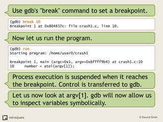 Use gdb's "break" command to set a breakpoint.(gdb) break 10Breakpoint 1 at 0x804837c: file crash1.c, line 10.Now let us run the program.(gdb) runStarting program: /home/user0/crash1 Breakpoint 1, main (argc=0x1, argv=0xbffff9b4) at crash1.c:1010	   number = atoi(argv[1]);Process execution is suspended when it reaches the breakpoint. Control is transferred to gdb.Let us now look at argv[1]. gdb will now allow us to inspect variables symbolically.