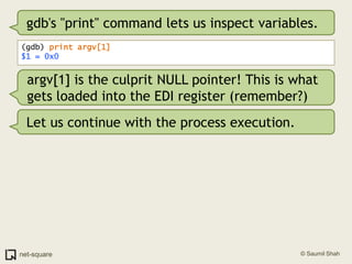 gdb's "print" command lets us inspect variables.(gdb) print argv[1]$1 = 0x0argv[1] is the culprit NULL pointer! This is what gets loaded into the EDI register (remember?)Let us continue with the process execution.