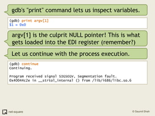 gdb's "print" command lets us inspect variables.(gdb) print argv[1]$1 = 0x0argv[1] is the culprit NULL pointer! This is what gets loaded into the EDI register (remember?)Let us continue with the process execution.(gdb) continueContinuing.Program received signal SIGSEGV, Segmentation fault.0x40044c2e in __strtol_internal () from /lib/i686/libc.so.6
