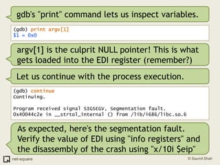 gdb's "print" command lets us inspect variables.(gdb) print argv[1]$1 = 0x0argv[1] is the culprit NULL pointer! This is what gets loaded into the EDI register (remember?)Let us continue with the process execution.(gdb) continueContinuing.Program received signal SIGSEGV, Segmentation fault.0x40044c2e in __strtol_internal () from /lib/i686/libc.so.6As expected, here's the segmentation fault. Verify the value of EDI using "info registers" and the disassembly of the crash using "x/10i $eip"