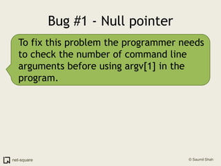 Bug #1 - Null pointerTo fix this problem the programmer needs to check the number of command line arguments before using argv[1] in the program.