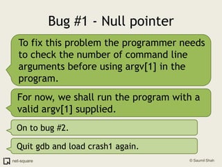 Bug #1 - Null pointerTo fix this problem the programmer needs to check the number of command line arguments before using argv[1] in the program.For now, we shall run the program with a valid argv[1] supplied.On to bug #2.Quit gdb and load crash1 again.