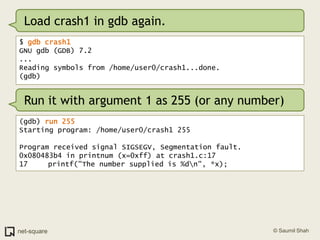 Load crash1 in gdb again.$ gdb crash1GNU gdb (GDB) 7.2...Reading symbols from /home/user0/crash1...done.(gdb)Run it with argument 1 as 255 (or any number)(gdb) run 255Starting program: /home/user0/crash1 255Program received signal SIGSEGV, Segmentation fault.0x080483b4 in printnum (x=0xff) at crash1.c:1717	   printf("The number supplied is %d\n", *x);
