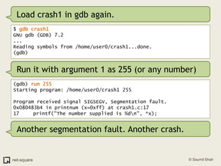Load crash1 in gdb again.$ gdb crash1GNU gdb (GDB) 7.2...Reading symbols from /home/user0/crash1...done.(gdb)Run it with argument 1 as 255 (or any number)(gdb) run 255Starting program: /home/user0/crash1 255Program received signal SIGSEGV, Segmentation fault.0x080483b4 in printnum (x=0xff) at crash1.c:1717	   printf("The number supplied is %d\n", *x);Another segmentation fault. Another crash.