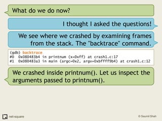 What do we do now?I thought I asked the questions!We see where we crashed by examining frames from the stack. The "backtrace" command.(gdb) backtrace#0  0x080483b4 in printnum (x=0xff) at crash1.c:17#1  0x080483a3 in main (argc=0x2, argv=0xbffff9b4) at crash1.c:12We crashed inside printnum(). Let us inspect the arguments passed to printnum().