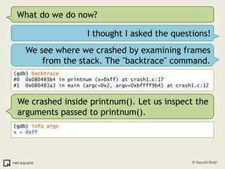 What do we do now?I thought I asked the questions!We see where we crashed by examining frames from the stack. The "backtrace" command.(gdb) backtrace#0  0x080483b4 in printnum (x=0xff) at crash1.c:17#1  0x080483a3 in main (argc=0x2, argv=0xbffff9b4) at crash1.c:12We crashed inside printnum(). Let us inspect the arguments passed to printnum().(gdb) info argsx = 0xff