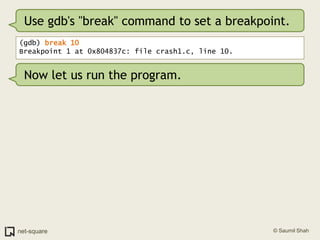Use gdb's "break" command to set a breakpoint.<br />(gdb) break 10<br />Breakpoint 1 at 0x804837c: file crash1.c, line 10....