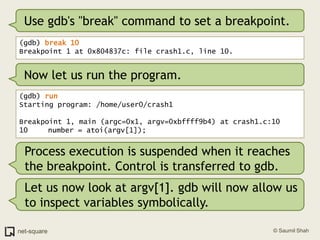Use gdb's "break" command to set a breakpoint.<br />(gdb) break 10<br />Breakpoint 1 at 0x804837c: file crash1.c, line 10....
