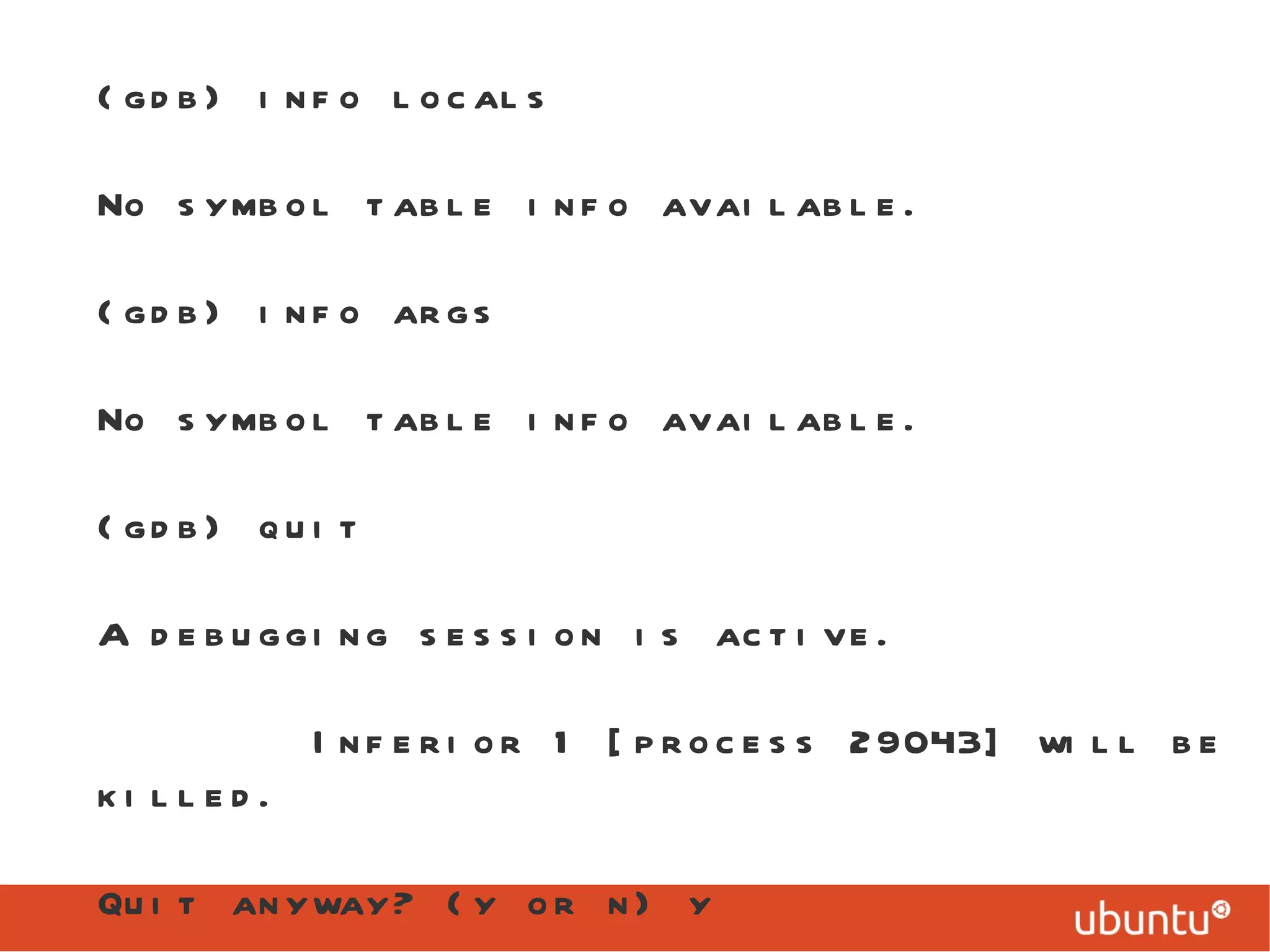 (gdb) info locals No symbol table info available. (gdb) info args No symbol table info available. (gdb) quit A debugging session is active. Inferior 1 [process 29043] will be killed. Quit anyway? (y or n) y 