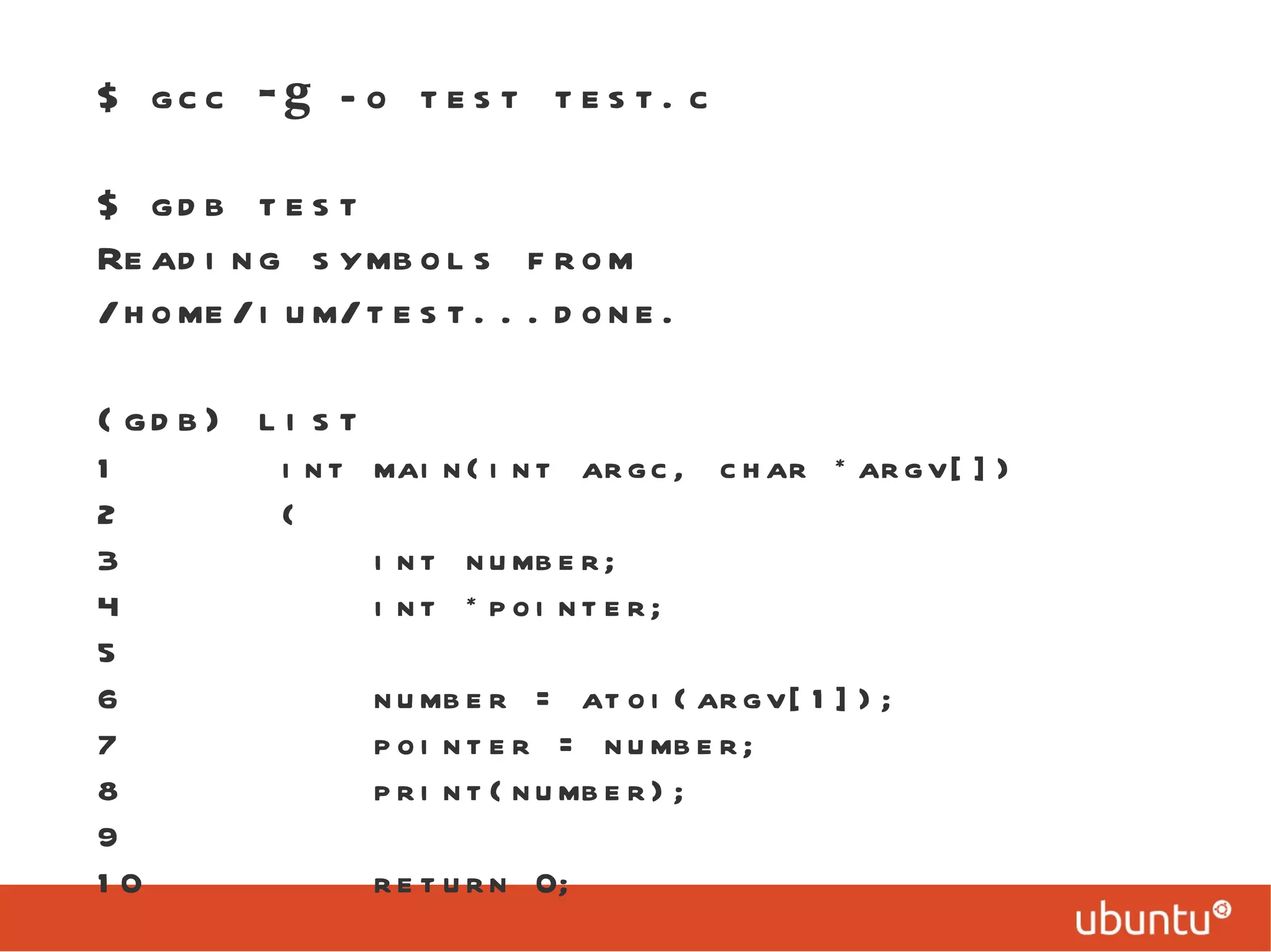 $ gcc  -g  -o test test.c $ gdb test Reading symbols from /home/ium/test...done. (gdb) list 1  int main(int argc, char *argv[]) 2  { 3  int number; 4  int *pointer; 5 6  number = atoi(argv[1]); 7  pointer = number; 8  print(number); 9 10  return 0; 