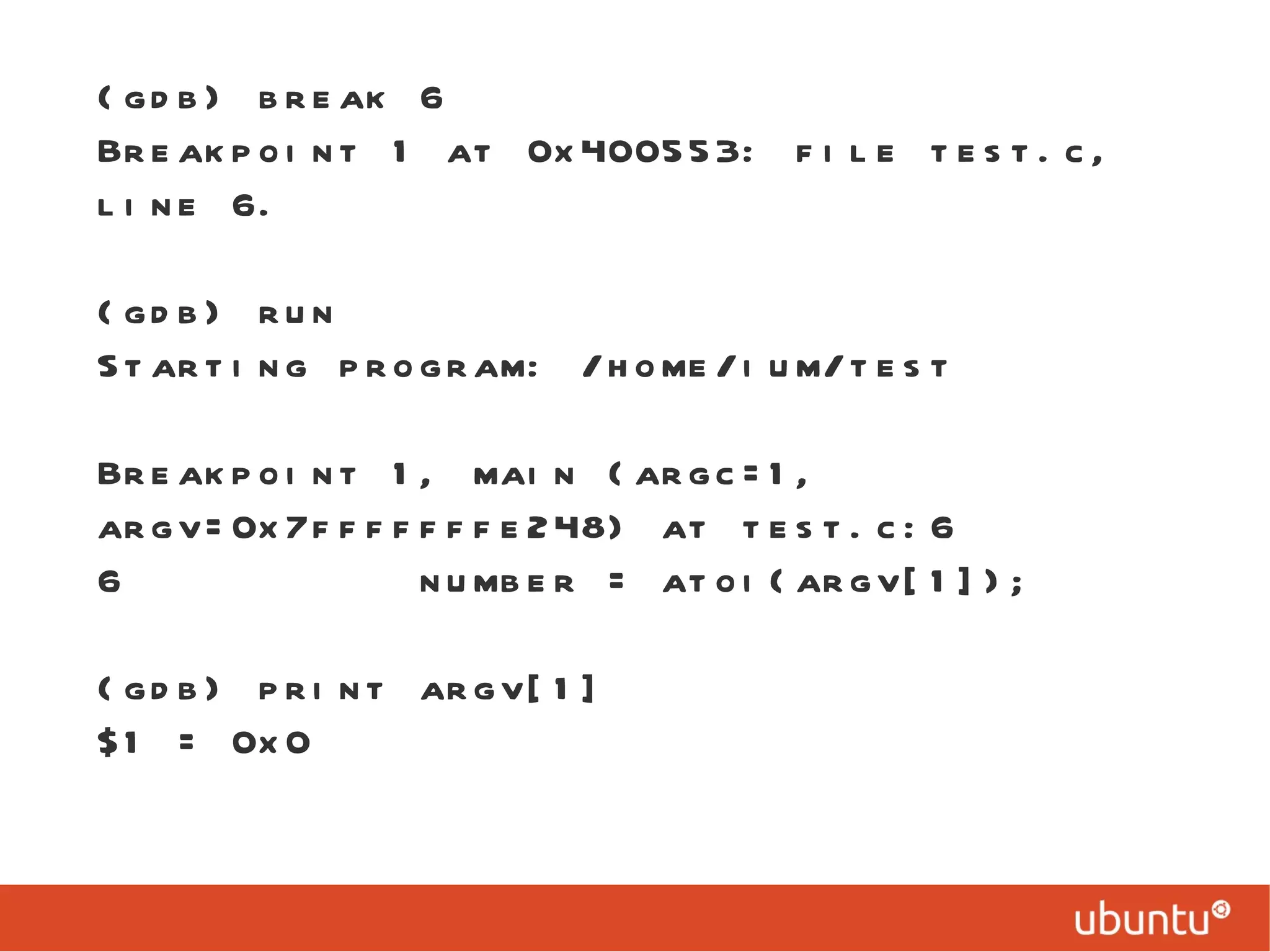 (gdb) break 6 Breakpoint 1 at 0x400553: file test.c, line 6. (gdb) run Starting program: /home/ium/test  Breakpoint 1, main (argc=1, argv=0x7fffffffe248) at test.c:6 6  number = atoi(argv[1]); (gdb) print argv[1] $1 = 0x0 