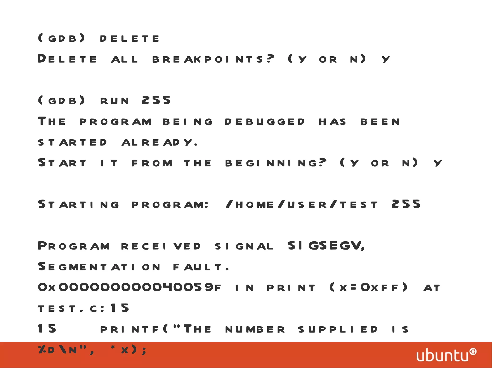 (gdb) delete Delete all breakpoints? (y or n) y (gdb) run 255 The program being debugged has been started already. Start it from the beginning? (y or n) y Starting program: /home/user/test 255 Program received signal SIGSEGV, Segmentation fault. 0x000000000040059f in print (x=0xff) at test.c:15 15  printf(&quot;The number supplied is %d\n&quot;, *x); 