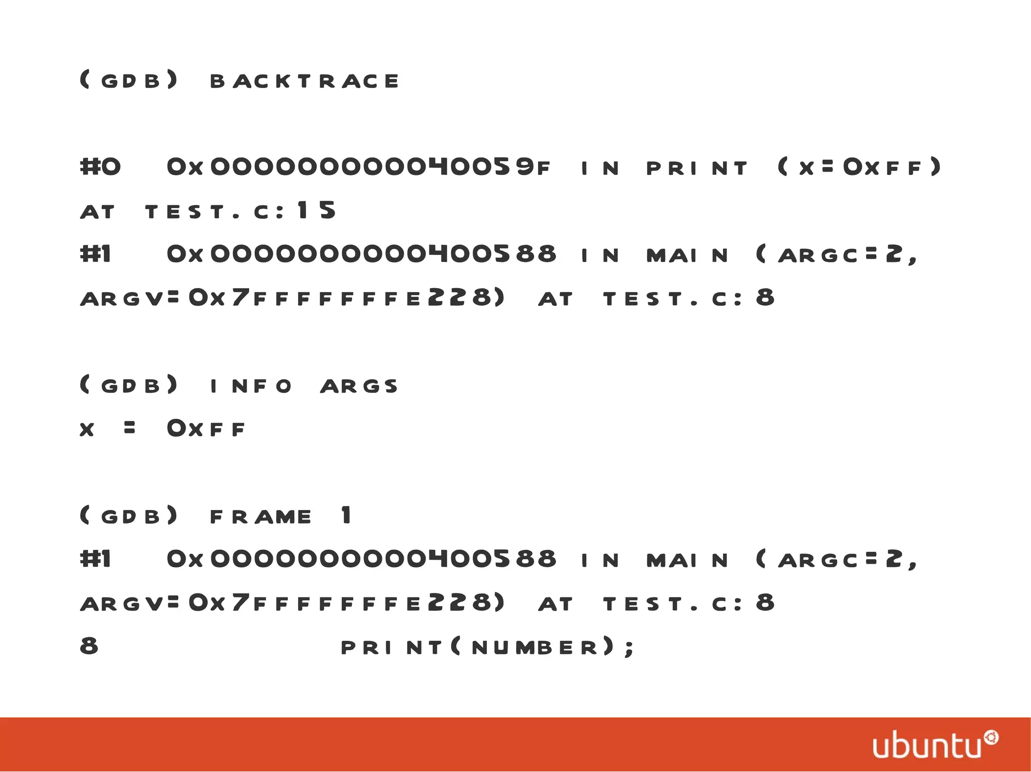 (gdb) backtrace #0  0x000000000040059f in print (x=0xff) at test.c:15 #1  0x0000000000400588 in main (argc=2, argv=0x7fffffffe228) at test.c:8 (gdb) info args x = 0xff (gdb) frame 1 #1  0x0000000000400588 in main (argc=2, argv=0x7fffffffe228) at test.c:8 8  print(number); 