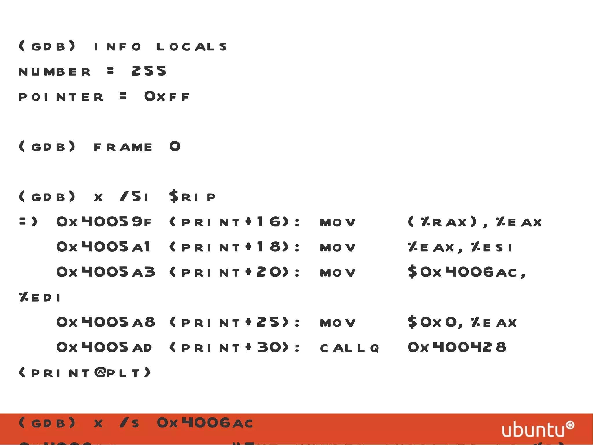 (gdb) info locals number = 255 pointer = 0xff (gdb) frame 0 (gdb) x /5i $rip => 0x40059f <print+16>: mov  (%rax),%eax 0x4005a1 <print+18>: mov  %eax,%esi 0x4005a3 <print+20>: mov  $0x4006ac,%edi 0x4005a8 <print+25>: mov  $0x0,%eax 0x4005ad <print+30>: callq  0x400428 <print@plt> (gdb) x /s 0x4006ac 0x4006ac:  &quot;The number supplied is %d\n&quot; 