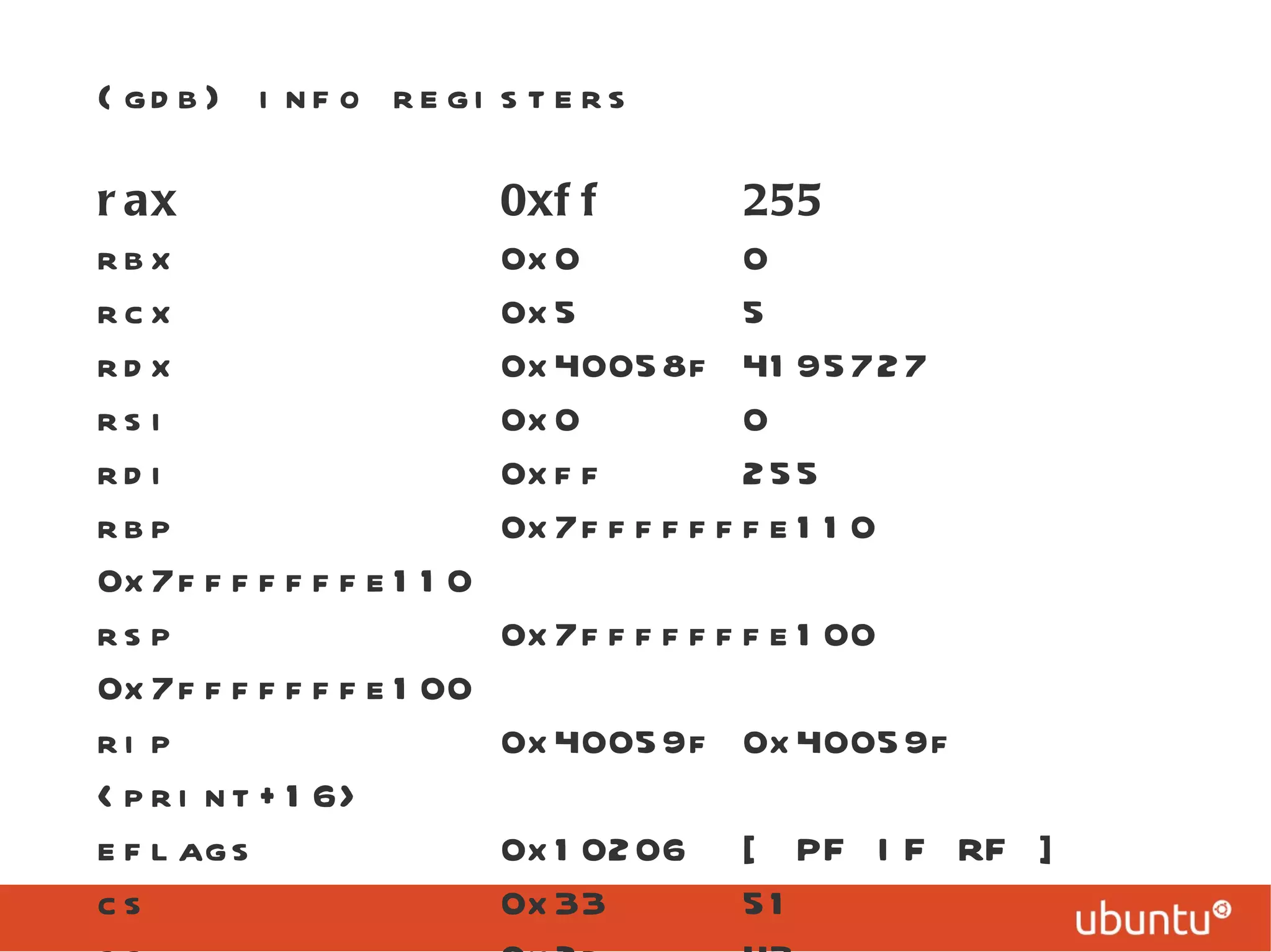 (gdb) info registers rax  0xff  255 rbx  0x0  0 rcx  0x5  5 rdx  0x40058f 4195727 rsi  0x0  0 rdi  0xff  255 rbp  0x7fffffffe110  0x7fffffffe110 rsp  0x7fffffffe100  0x7fffffffe100 rip  0x40059f 0x40059f <print+16> eflags  0x10206  [ PF IF RF ] cs  0x33  51 ss  0x2b  43 