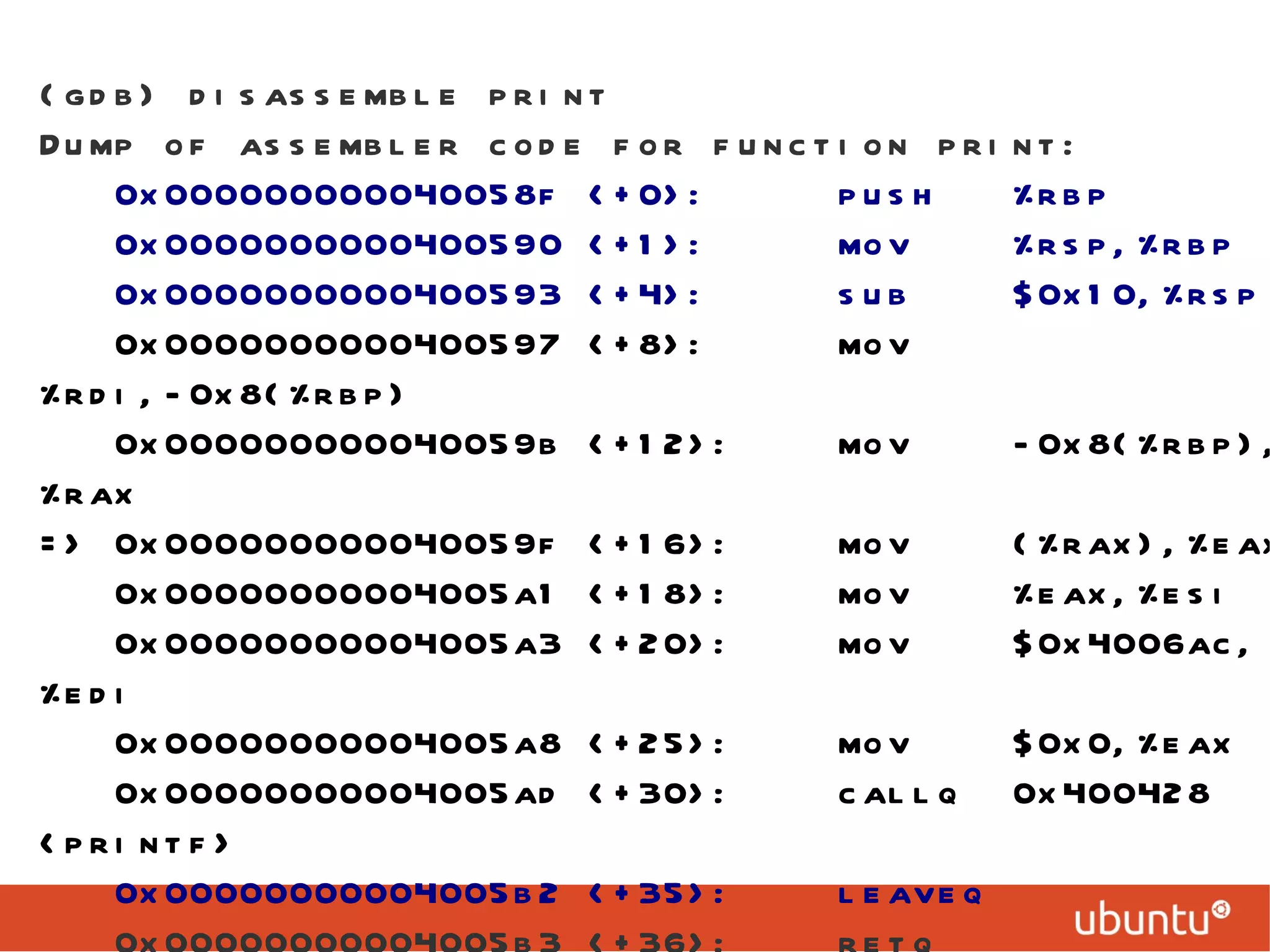 (gdb) disassemble print Dump of assembler code for function print: 0x000000000040058f <+0>:  push  %rbp 0x0000000000400590 <+1>:  mov  %rsp,%rbp 0x0000000000400593 <+4>:  sub  $0x10,%rsp 0x0000000000400597 <+8>:  mov  %rdi,-0x8(%rbp) 0x000000000040059b <+12>:  mov  -0x8(%rbp),%rax => 0x000000000040059f <+16>:  mov  (%rax),%eax 0x00000000004005a1 <+18>:  mov  %eax,%esi 0x00000000004005a3 <+20>:  mov  $0x4006ac,%edi 0x00000000004005a8 <+25>:  mov  $0x0,%eax 0x00000000004005ad <+30>:  callq  0x400428 <printf> 0x00000000004005b2 <+35>:  leaveq  0x00000000004005b3 <+36>:  retq   End of assembler dump. 