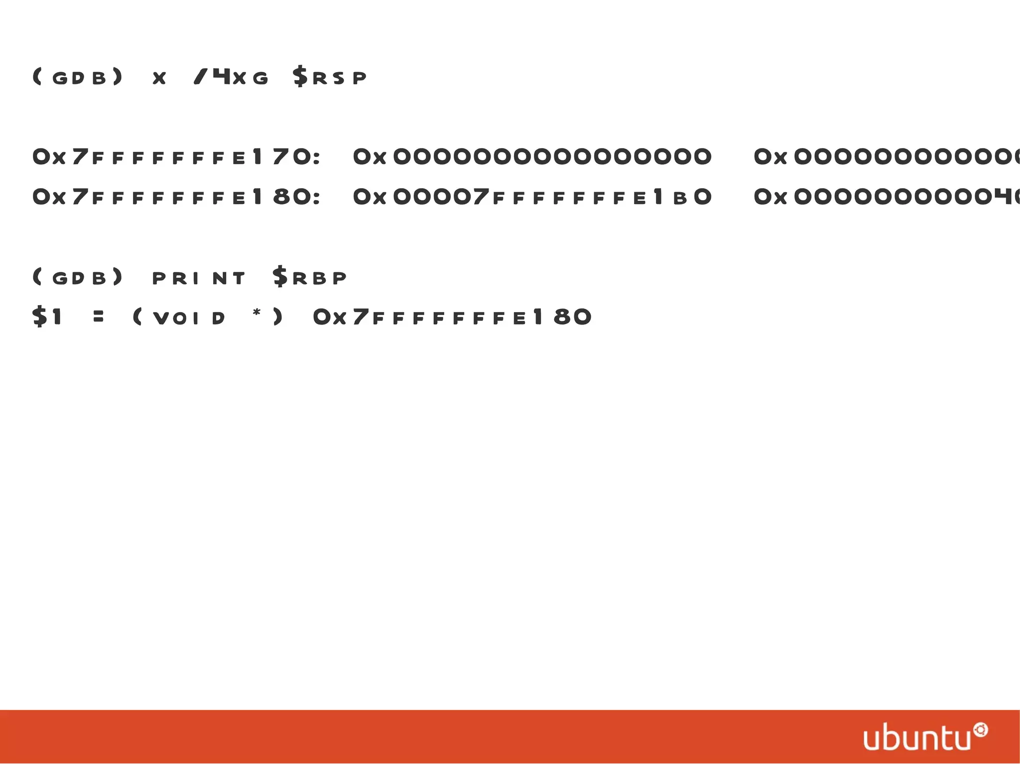 (gdb) x /4xg $rsp 0x7fffffffe170: 0x0000000000000000  0x00000000000000ff 0x7fffffffe180: 0x00007fffffffe1b0  0x0000000000400588 (gdb) print $rbp $1 = (void *) 0x7fffffffe180 