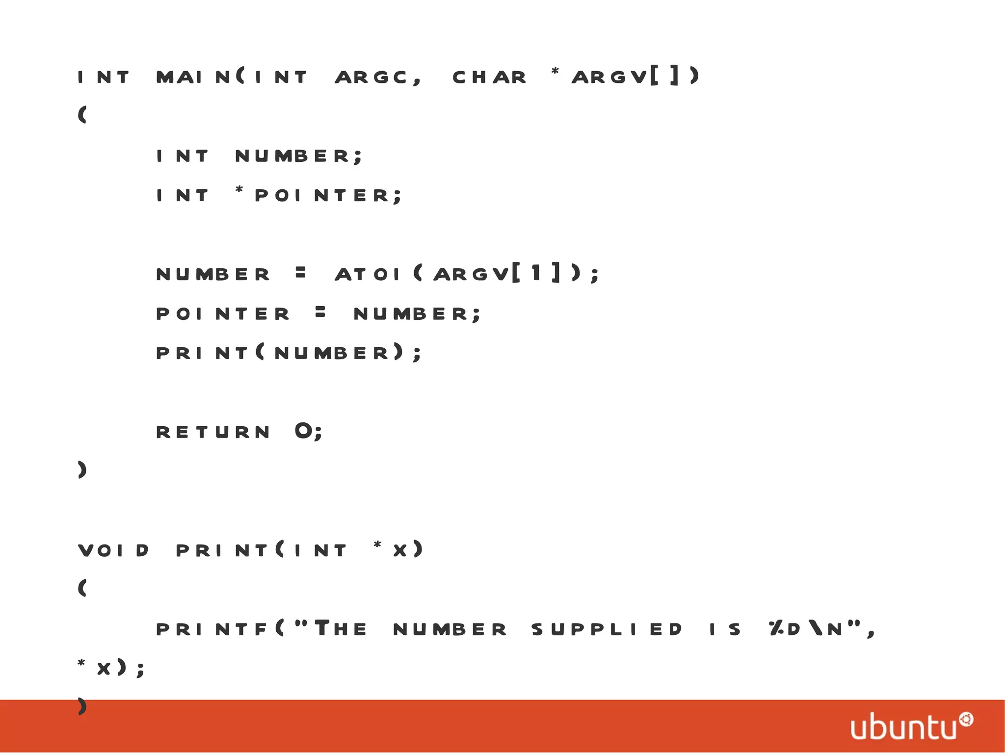 int main(int argc, char *argv[]) { int number; int *pointer; number = atoi(argv[1]); pointer = number; print(number); return 0; } void print(int *x) { printf(&quot;The number supplied is %d\n&quot;, *x); } 