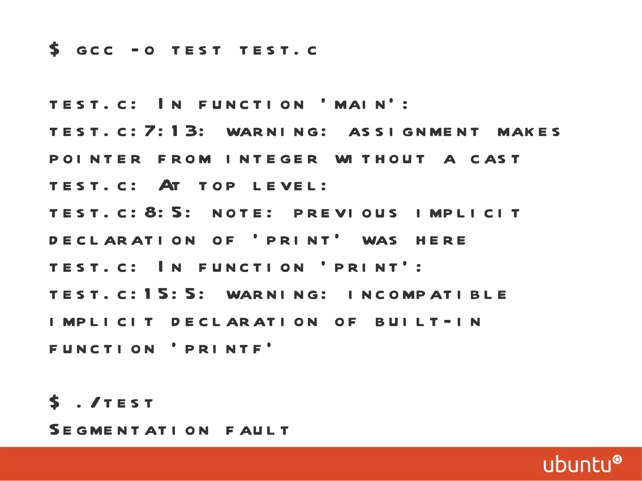 $ gcc -o test test.c test.c: In function ‘main’: test.c:7:13: warning: assignment makes pointer from integer without a cast test.c: At top level: test.c:8:5: note: previous implicit declaration of ‘print’ was here test.c: In function ‘print’: test.c:15:5: warning: incompatible implicit declaration of built-in function ‘printf’ $ ./test  Segmentation fault 