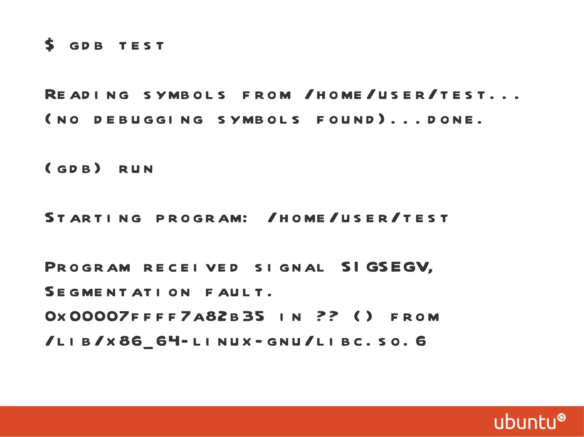 $ gdb test Reading symbols from /home/user/test...(no debugging symbols found)...done. (gdb) run Starting program: /home/user/test  Program received signal SIGSEGV, Segmentation fault. 0x00007ffff7a82b35 in ?? () from /lib/x86_64-linux-gnu/libc.so.6 