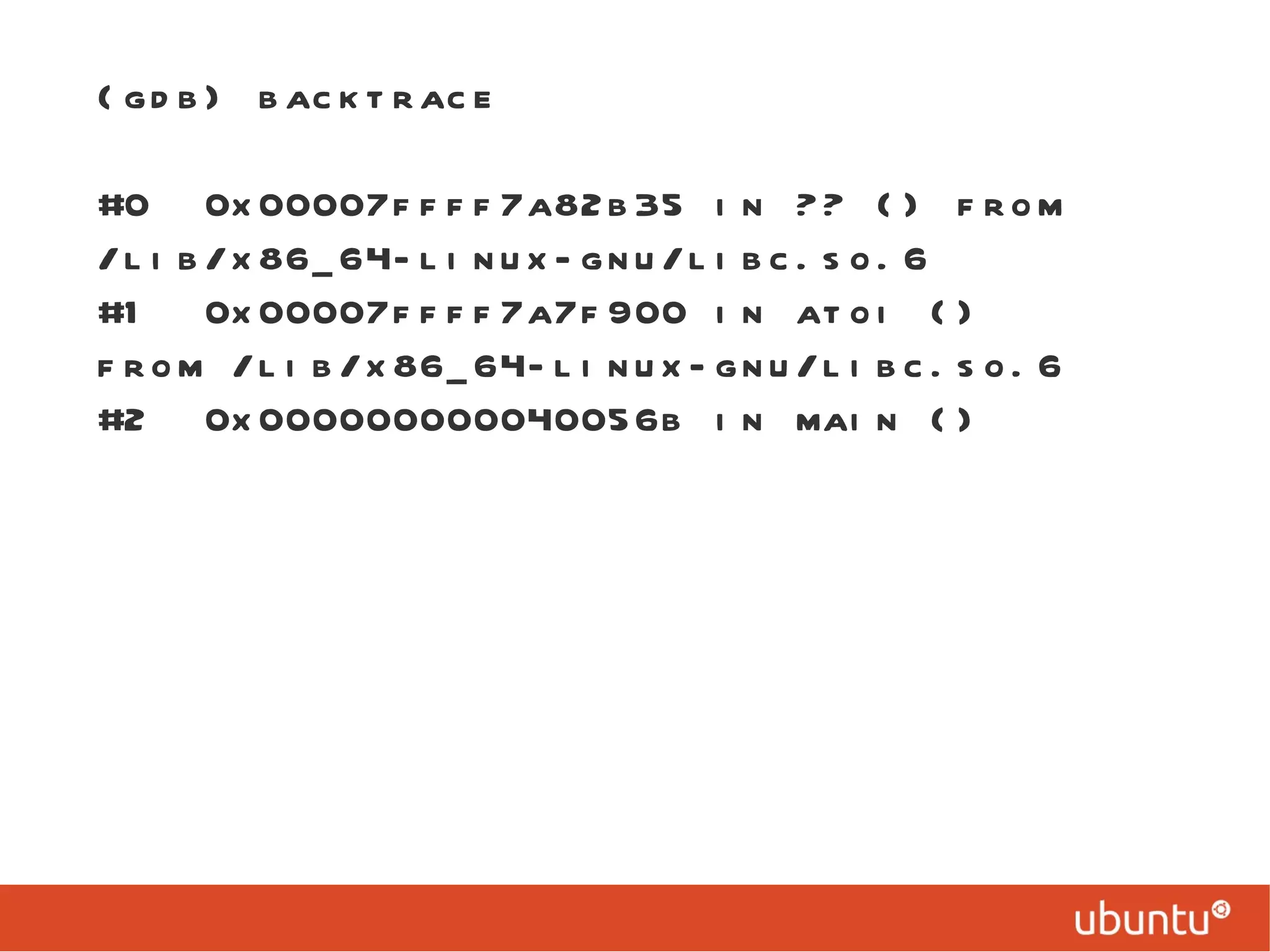 (gdb) backtrace #0  0x00007ffff7a82b35 in ?? () from /lib/x86_64-linux-gnu/libc.so.6 #1  0x00007ffff7a7f900 in atoi () from /lib/x86_64-linux-gnu/libc.so.6 #2  0x000000000040056b in main () 