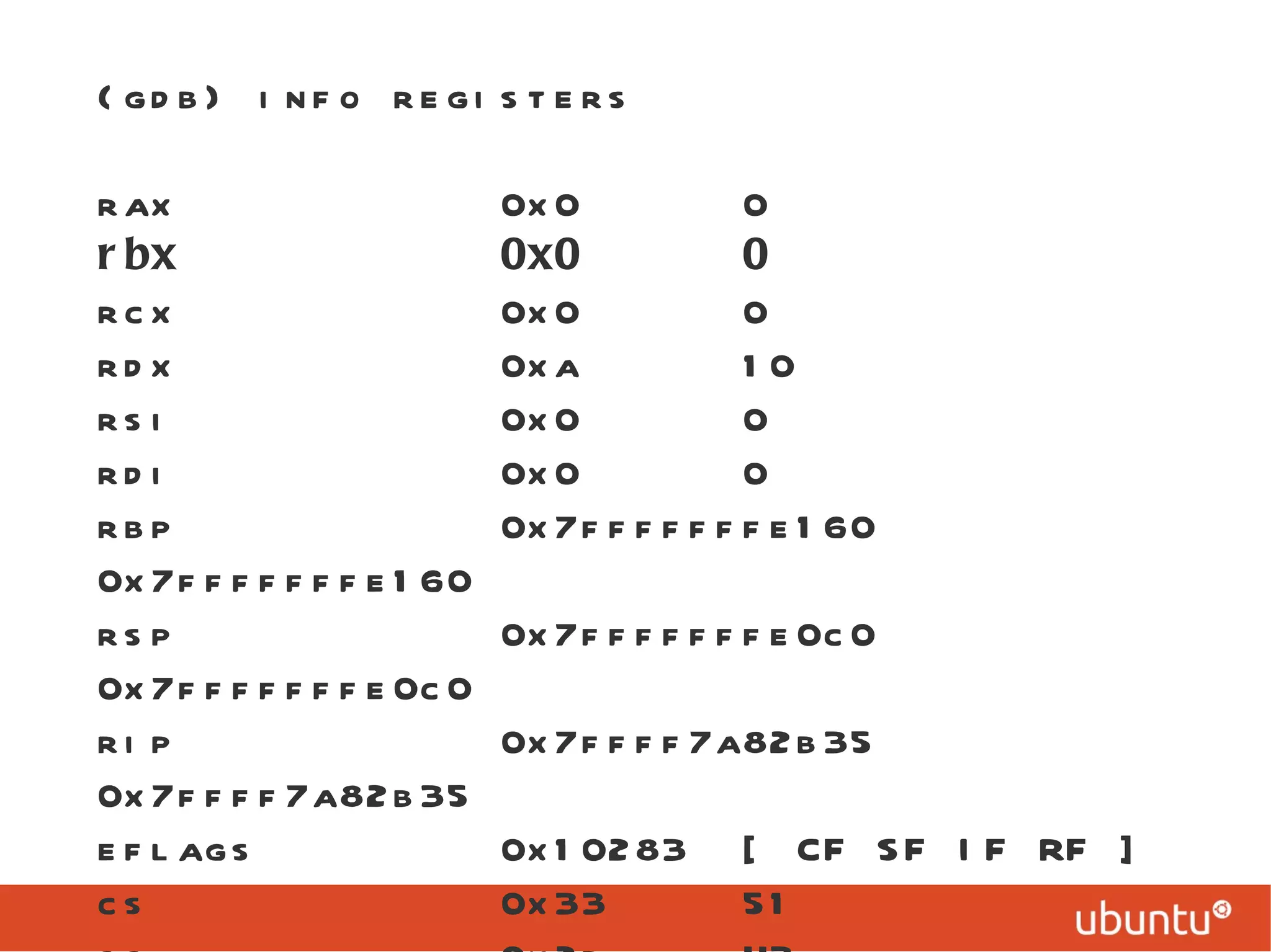 (gdb) info registers rax  0x0  0 rbx  0x0  0 rcx  0x0  0 rdx  0xa  10 rsi  0x0  0 rdi  0x0  0 rbp  0x7fffffffe160  0x7fffffffe160 rsp  0x7fffffffe0c0  0x7fffffffe0c0 rip  0x7ffff7a82b35  0x7ffff7a82b35 eflags  0x10283  [ CF SF IF RF ] cs  0x33  51 ss  0x2b  43 ... 