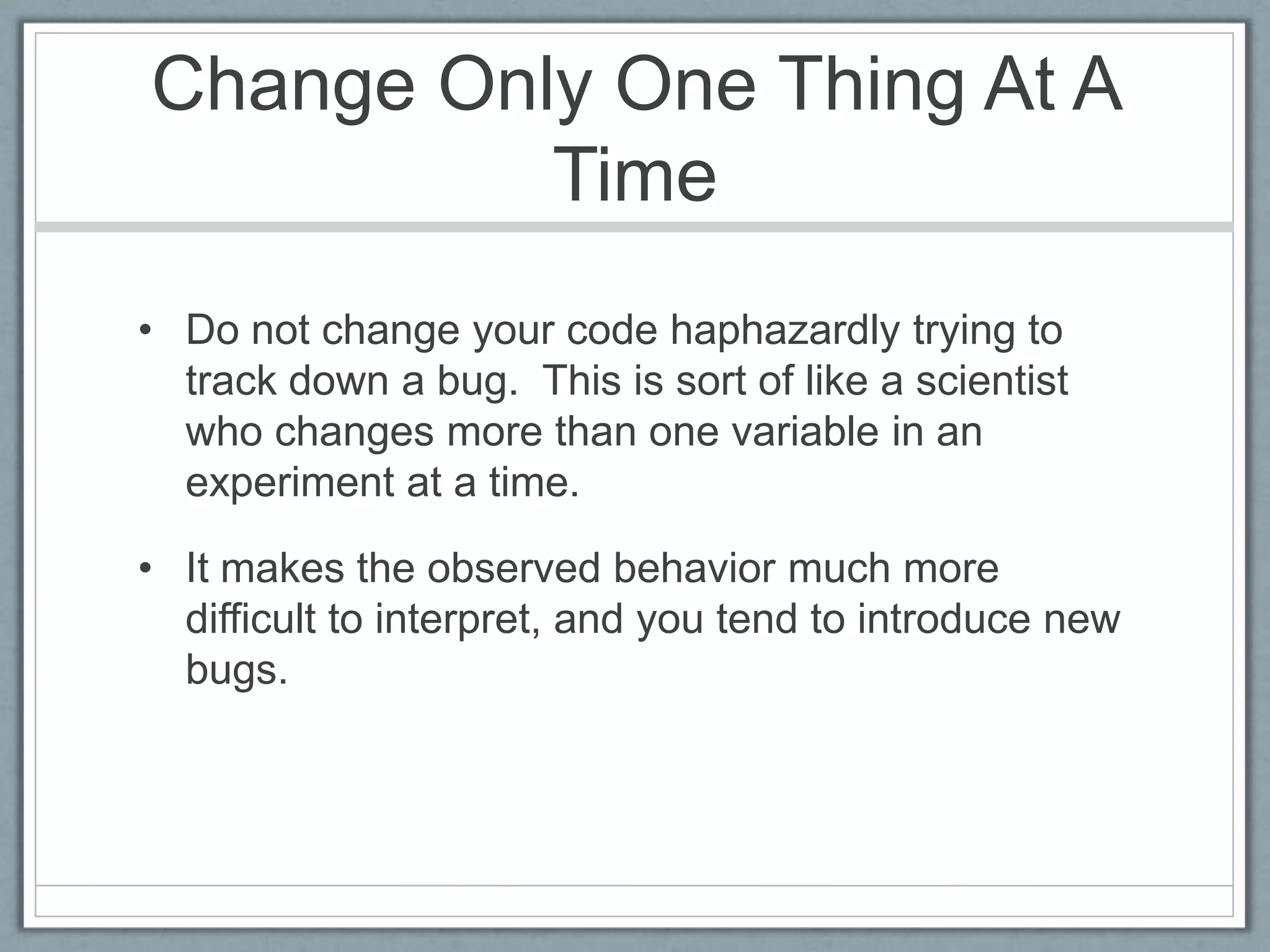 Change Only One Thing At A
          Time
• Do not change your code haphazardly trying to
  track down a bug. This is sort of like a scientist
  who changes more than one variable in an
  experiment at a time.

• It makes the observed behavior much more
  difficult to interpret, and you tend to introduce new
  bugs.
 
