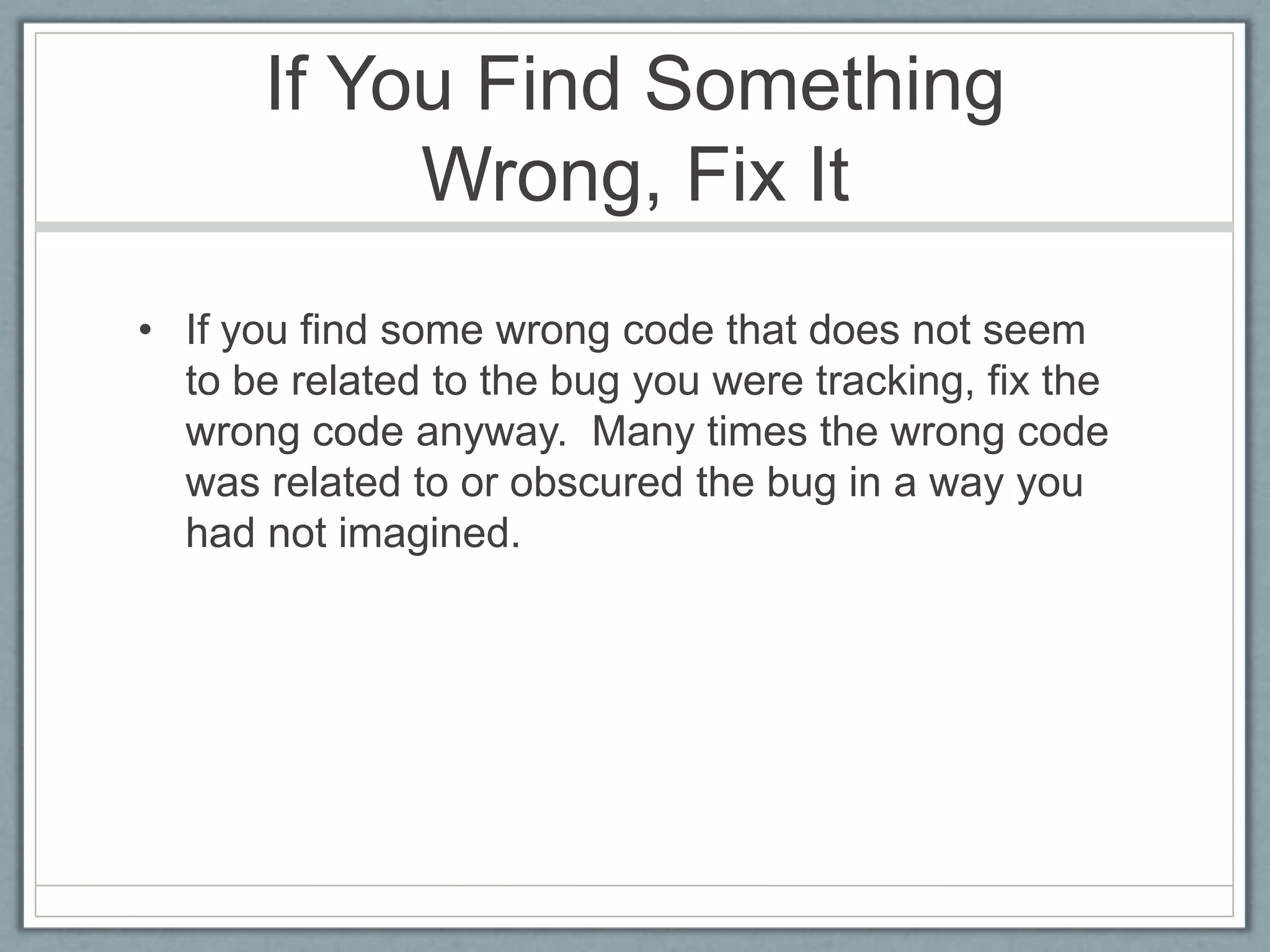 If You Find Something
           Wrong, Fix It
• If you find some wrong code that does not seem
  to be related to the bug you were tracking, fix the
  wrong code anyway. Many times the wrong code
  was related to or obscured the bug in a way you
  had not imagined.
 