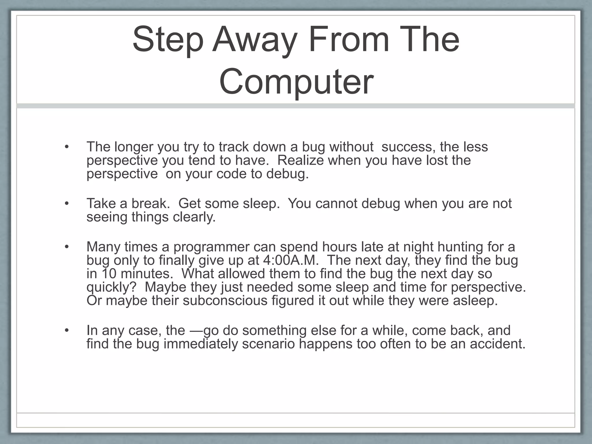 Step Away From The
                Computer
•   The longer you try to track down a bug without success, the less
    perspective you tend to have. Realize when you have lost the
    perspective on your code to debug.

•   Take a break. Get some sleep. You cannot debug when you are not
    seeing things clearly.

•   Many times a programmer can spend hours late at night hunting for a
    bug only to finally give up at 4:00A.M. The next day, they find the bug
    in 10 minutes. What allowed them to find the bug the next day so
    quickly? Maybe they just needed some sleep and time for perspective.
    Or maybe their subconscious figured it out while they were asleep.

•   In any case, the ―go do something else for a while, come back, and
    find the bug immediately scenario happens too often to be an accident.
 