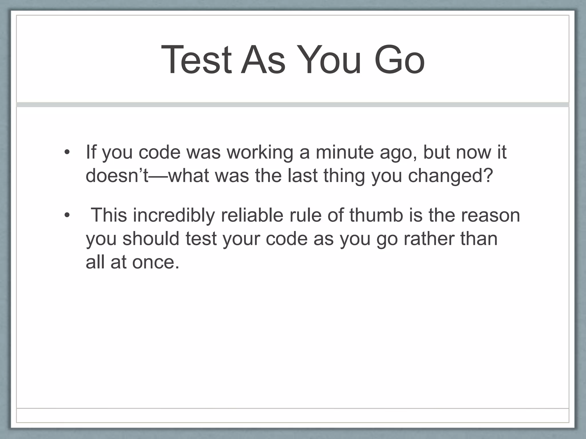 Test As You Go

• If you code was working a minute ago, but now it
  doesn’t—what was the last thing you changed?

•    This incredibly reliable rule of thumb is the reason
    you should test your code as you go rather than
    all at once.
 
