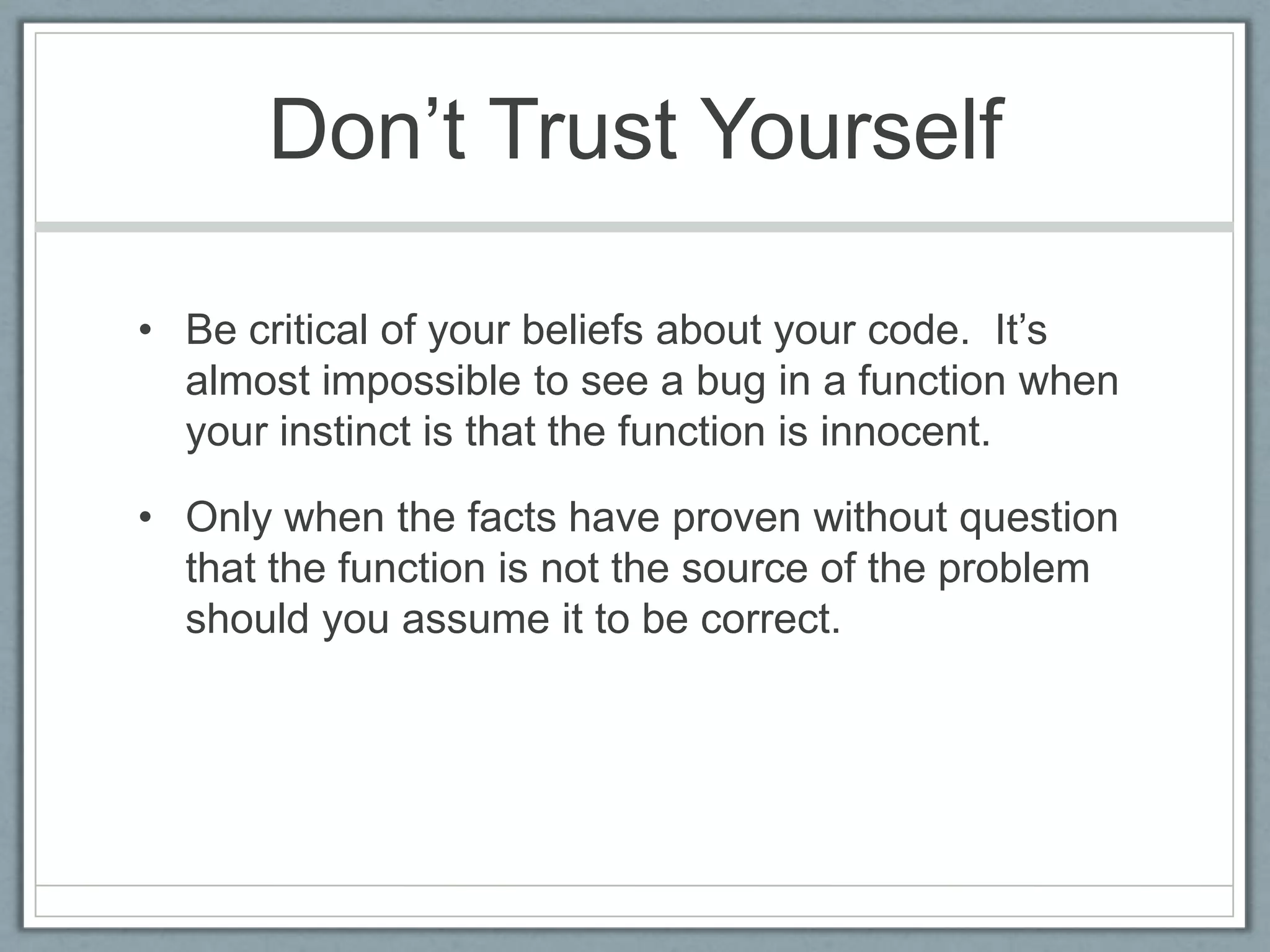 Don’t Trust Yourself

• Be critical of your beliefs about your code. It’s
  almost impossible to see a bug in a function when
  your instinct is that the function is innocent.

• Only when the facts have proven without question
  that the function is not the source of the problem
  should you assume it to be correct.
 