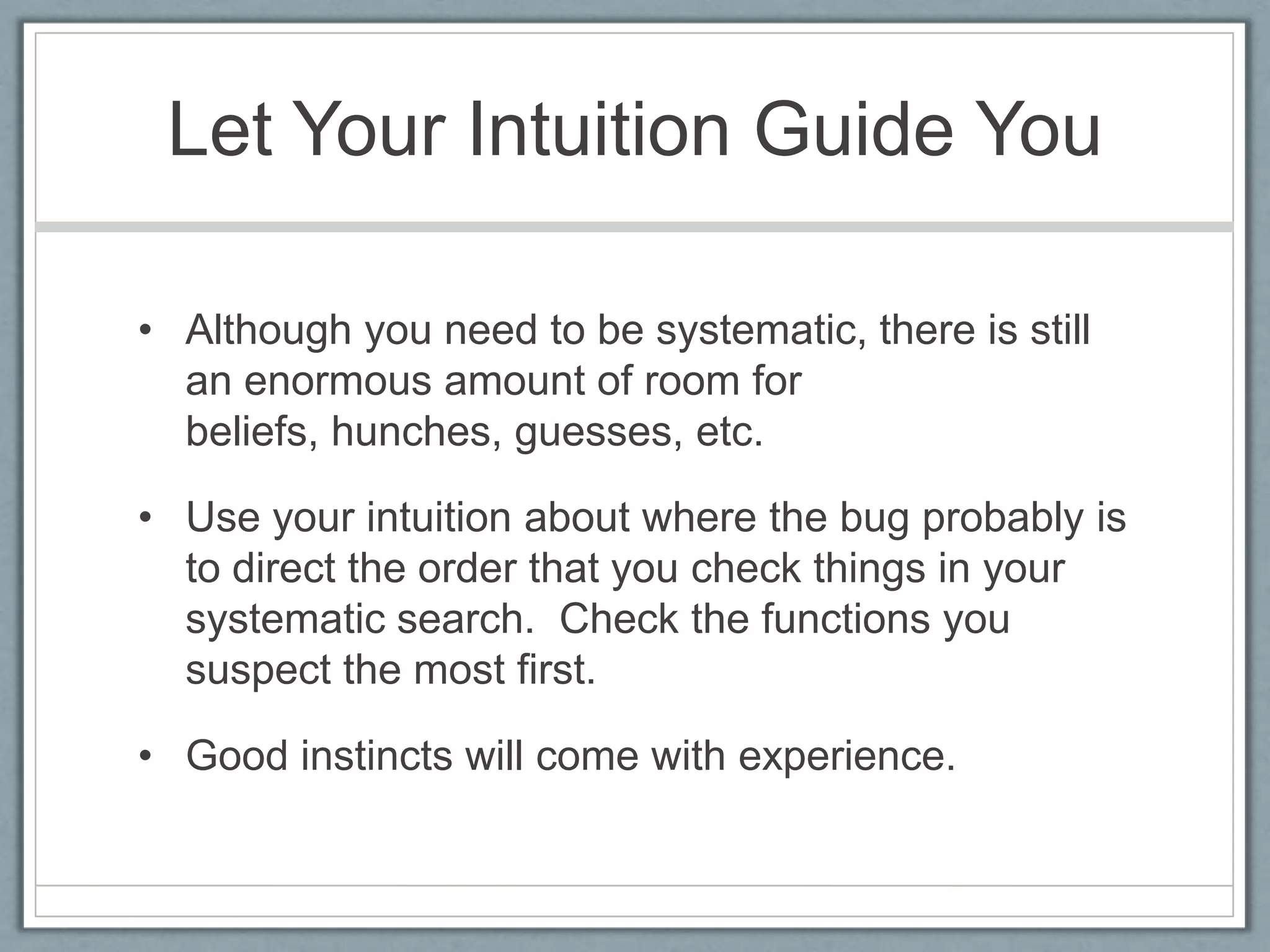 Let Your Intuition Guide You

• Although you need to be systematic, there is still
  an enormous amount of room for
  beliefs, hunches, guesses, etc.

• Use your intuition about where the bug probably is
  to direct the order that you check things in your
  systematic search. Check the functions you
  suspect the most first.

• Good instincts will come with experience.
 