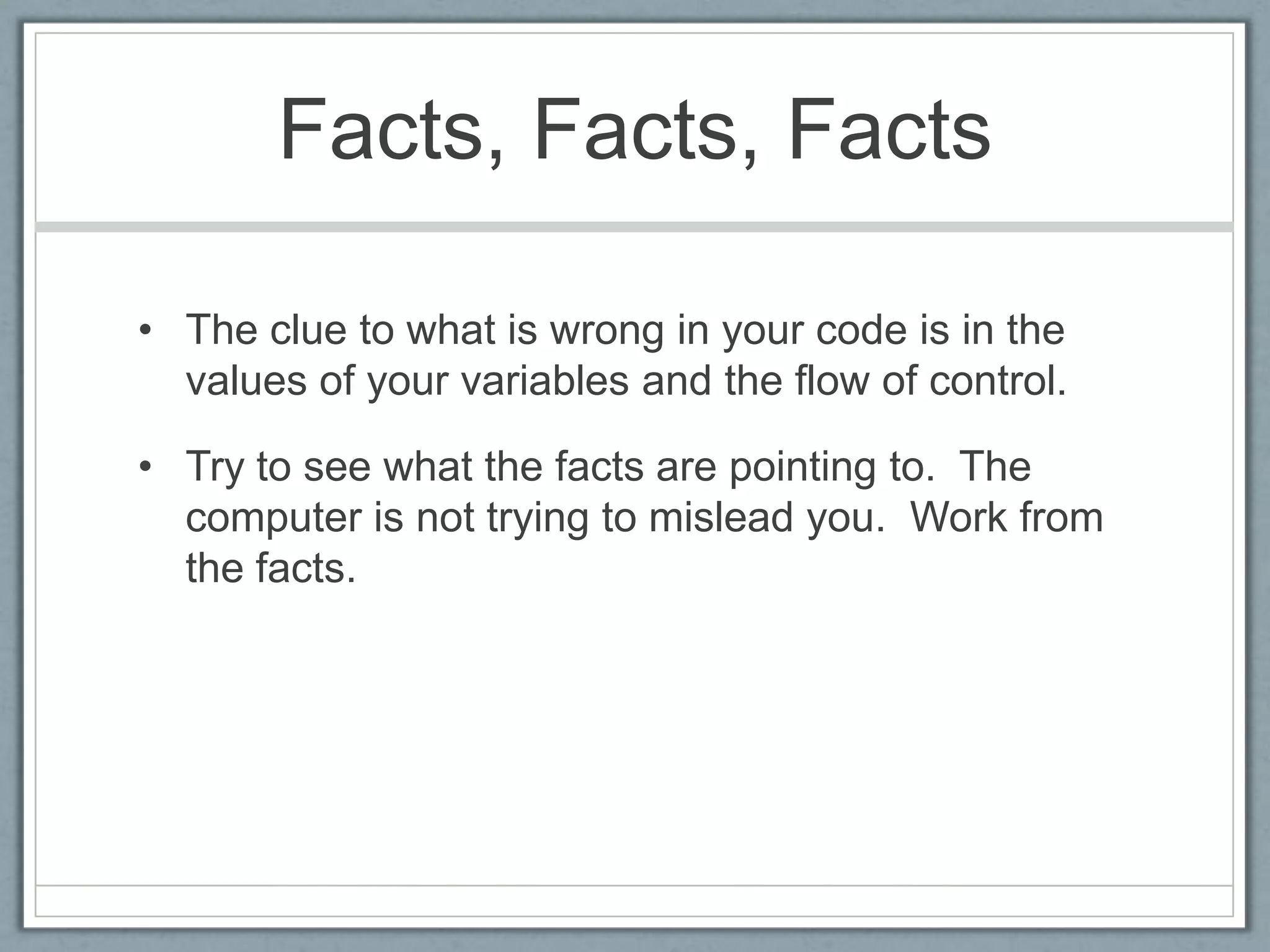 Facts, Facts, Facts

• The clue to what is wrong in your code is in the
  values of your variables and the flow of control.

• Try to see what the facts are pointing to. The
  computer is not trying to mislead you. Work from
  the facts.
 