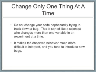Change Only One Thing At A
          Time
• Do not change your code haphazardly trying to
  track down a bug. This is sort of like a scientist
  who changes more than one variable in an
  experiment at a time.

• It makes the observed behavior much more
  difficult to interpret, and you tend to introduce new
  bugs.
 