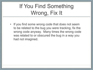 If You Find Something
           Wrong, Fix It
• If you find some wrong code that does not seem
  to be related to the bug you were tracking, fix the
  wrong code anyway. Many times the wrong code
  was related to or obscured the bug in a way you
  had not imagined.
 
