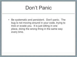 Don’t Panic

• Be systematic and persistent. Don’t panic. The
  bug is not moving around in your code, trying to
  trick or evade you. It is just sitting in one
  place, doing the wrong thing in the same way
  every time.
 