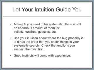 Let Your Intuition Guide You

• Although you need to be systematic, there is still
  an enormous amount of room for
  beliefs, hunches, guesses, etc.

• Use your intuition about where the bug probably is
  to direct the order that you check things in your
  systematic search. Check the functions you
  suspect the most first.

• Good instincts will come with experience.
 