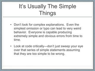 It’s Usually The Simple
             Things
• Don’t look for complex explanations. Even the
  simplest omission or typo can lead to very weird
  behavior. Everyone is capable producing
  extremely simple and obvious errors from time to
  time.

• Look at code critically—don’t just sweep your eye
  over that series of simple statements assuming
  that they are too simple to be wrong.
 