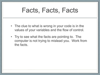 Facts, Facts, Facts

• The clue to what is wrong in your code is in the
  values of your variables and the flow of control.

• Try to see what the facts are pointing to. The
  computer is not trying to mislead you. Work from
  the facts.
 