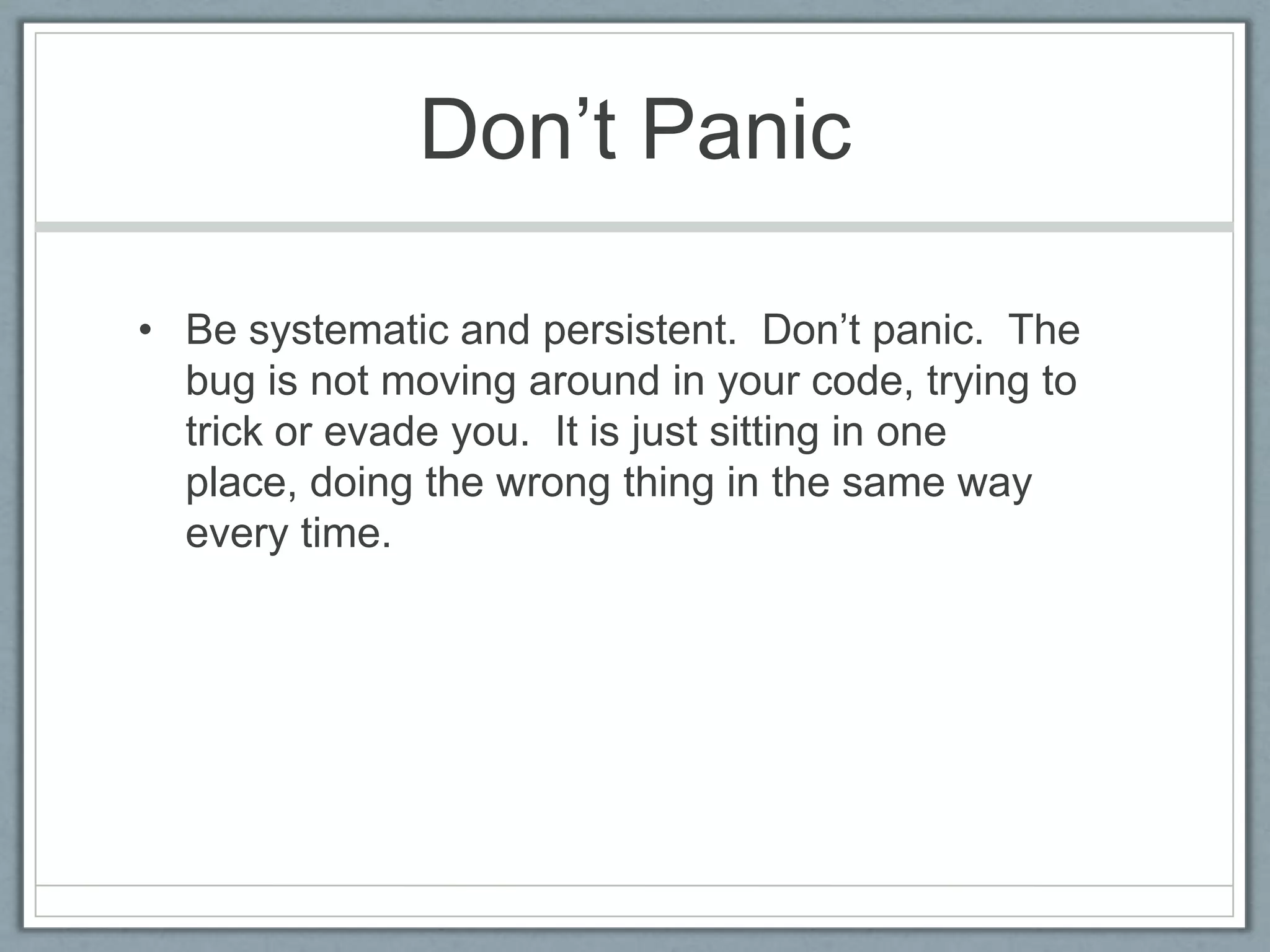 Don’t Panic

• Be systematic and persistent. Don’t panic. The
  bug is not moving around in your code, trying to
  trick or evade you. It is just sitting in one
  place, doing the wrong thing in the same way
  every time.
 