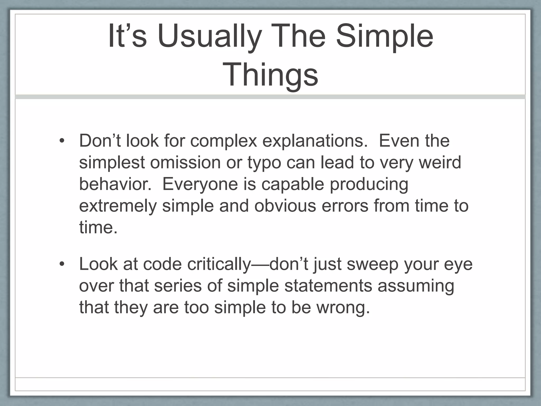 It’s Usually The Simple
             Things
• Don’t look for complex explanations. Even the
  simplest omission or typo can lead to very weird
  behavior. Everyone is capable producing
  extremely simple and obvious errors from time to
  time.

• Look at code critically—don’t just sweep your eye
  over that series of simple statements assuming
  that they are too simple to be wrong.
 
