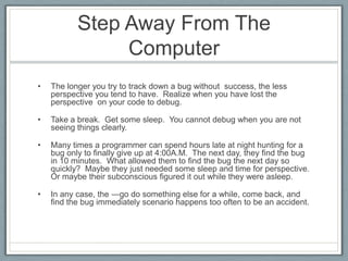 Step Away From The
                Computer
•   The longer you try to track down a bug without success, the less
    perspective you tend to have. Realize when you have lost the
    perspective on your code to debug.

•   Take a break. Get some sleep. You cannot debug when you are not
    seeing things clearly.

•   Many times a programmer can spend hours late at night hunting for a
    bug only to finally give up at 4:00A.M. The next day, they find the bug
    in 10 minutes. What allowed them to find the bug the next day so
    quickly? Maybe they just needed some sleep and time for perspective.
    Or maybe their subconscious figured it out while they were asleep.

•   In any case, the ―go do something else for a while, come back, and
    find the bug immediately scenario happens too often to be an accident.
 