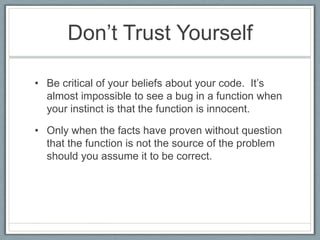 Don’t Trust Yourself

• Be critical of your beliefs about your code. It’s
  almost impossible to see a bug in a function when
  your instinct is that the function is innocent.

• Only when the facts have proven without question
  that the function is not the source of the problem
  should you assume it to be correct.
 