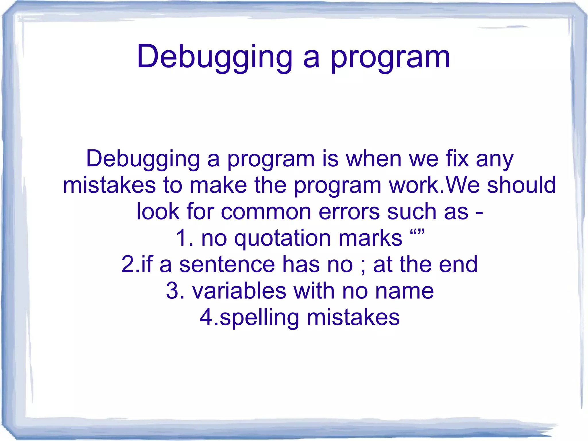Debugging a program
Debugging a program is when we fix any
mistakes to make the program work.We should
look for common errors such as -
1. no quotation marks “”
2.if a sentence has no ; at the end
3. variables with no name
4.spelling mistakes