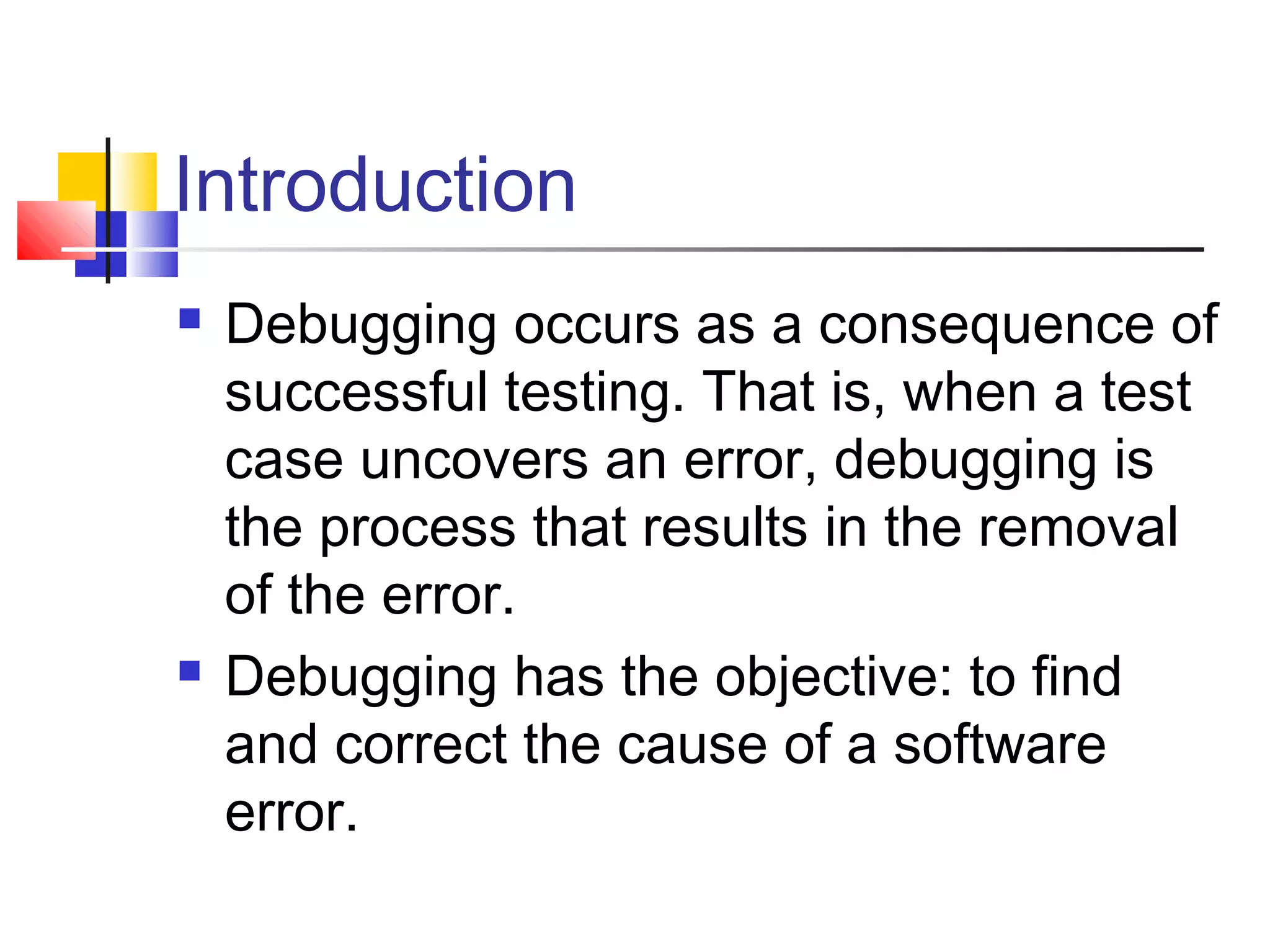 Introduction
 Debugging occurs as a consequence of
successful testing. That is, when a test
case uncovers an error, debugging is
the process that results in the removal
of the error.
 Debugging has the objective: to find
and correct the cause of a software
error.
 