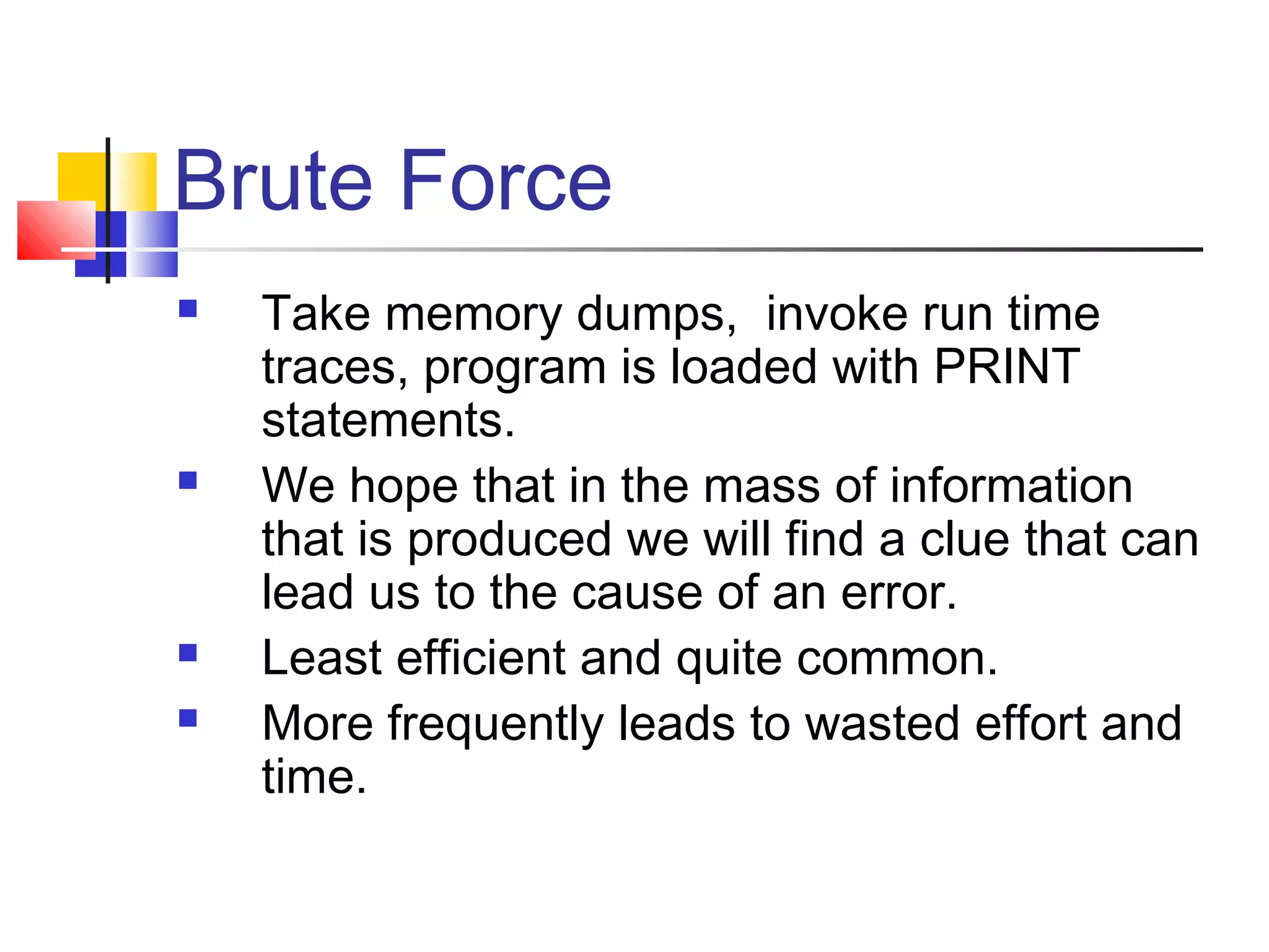 Brute Force
 Take memory dumps, invoke run time
traces, program is loaded with PRINT
statements.
 We hope that in the mass of information
that is produced we will find a clue that can
lead us to the cause of an error.
 Least efficient and quite common.
 More frequently leads to wasted effort and
time.
 