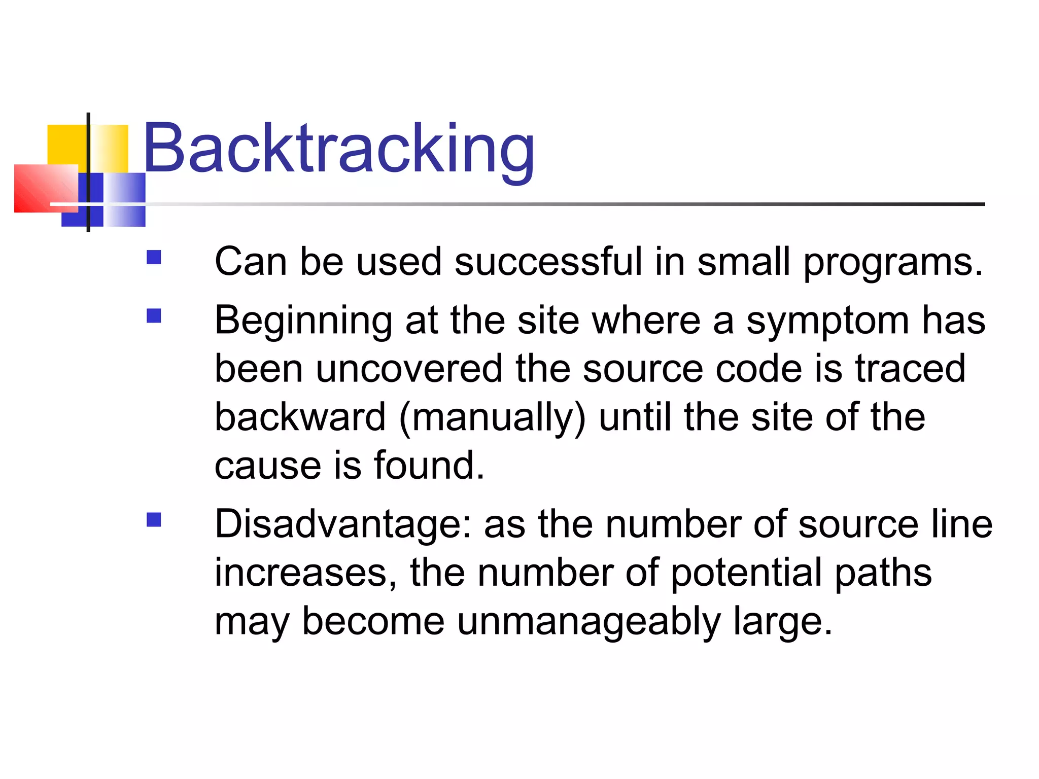Backtracking
 Can be used successful in small programs.
 Beginning at the site where a symptom has
been uncovered the source code is traced
backward (manually) until the site of the
cause is found.
 Disadvantage: as the number of source line
increases, the number of potential paths
may become unmanageably large.
 