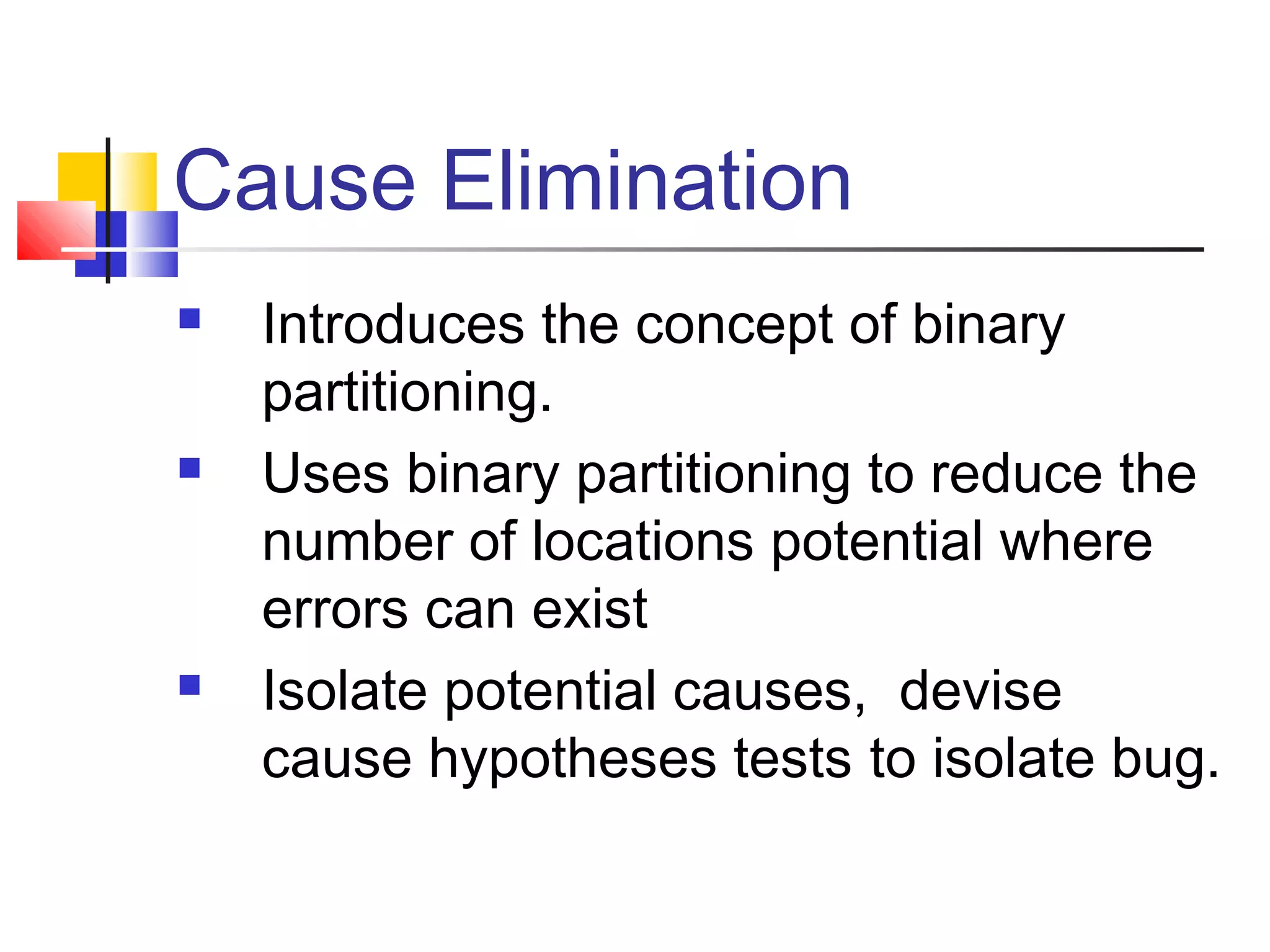 Cause Elimination
 Introduces the concept of binary
partitioning.
 Uses binary partitioning to reduce the
number of locations potential where
errors can exist
 Isolate potential causes, devise
cause hypotheses tests to isolate bug.
 